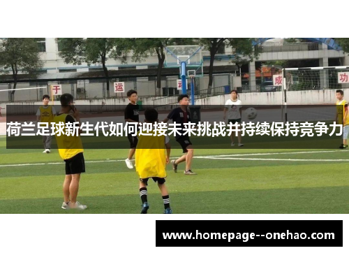 荷兰足球新生代如何迎接未来挑战并持续保持竞争力